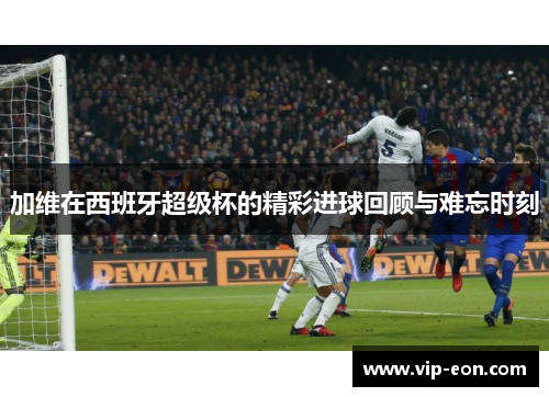 加维在西班牙超级杯的精彩进球回顾与难忘时刻