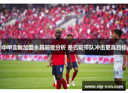 中甲金靴加盟永昌前景分析 是否能带队冲击更高目标