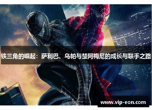 铁三角的崛起：萨利巴、乌帕与楚阿梅尼的成长与联手之路
